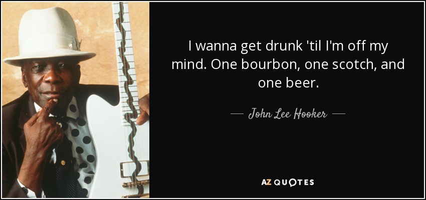 I wanna get drunk 'til I'm off my mind. One bourbon, one scotch, and one beer. - John Lee Hooker