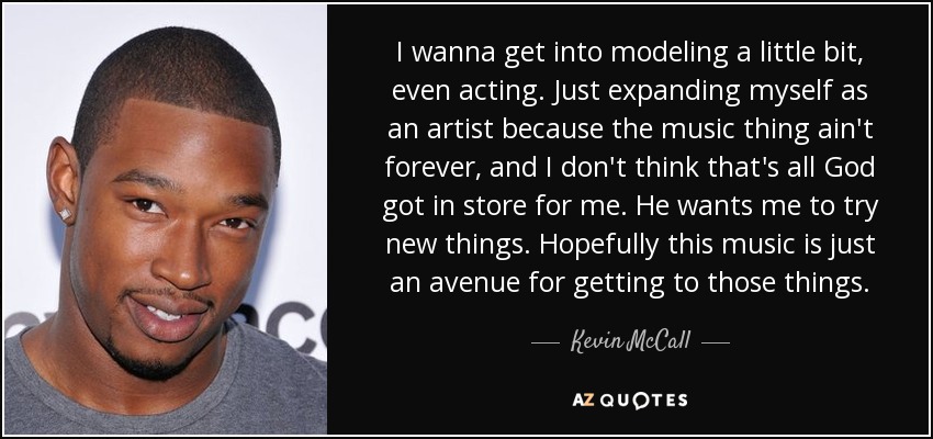 I wanna get into modeling a little bit, even acting. Just expanding myself as an artist because the music thing ain't forever, and I don't think that's all God got in store for me. He wants me to try new things. Hopefully this music is just an avenue for getting to those things. - Kevin McCall