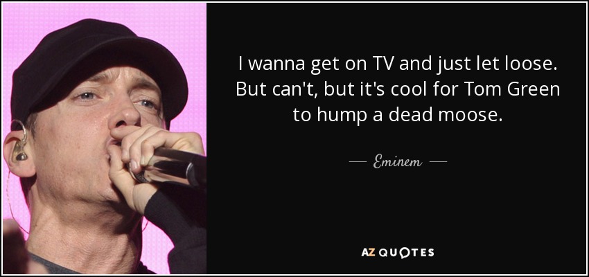 I wanna get on TV and just let loose. But can't, but it's cool for Tom Green to hump a dead moose. - Eminem