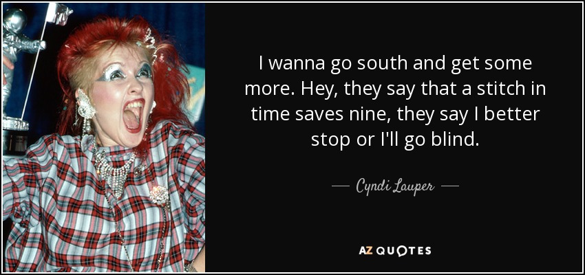 I wanna go south and get some more. Hey, they say that a stitch in time saves nine, they say I better stop or I'll go blind. - Cyndi Lauper