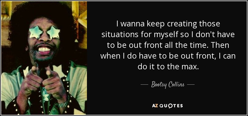 I wanna keep creating those situations for myself so I don't have to be out front all the time. Then when I do have to be out front, I can do it to the max. - Bootsy Collins