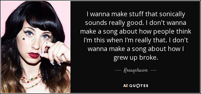 I wanna make stuff that sonically sounds really good. I don't wanna make a song about how people think I'm this when I'm really that. I don't wanna make a song about how I grew up broke. - Kreayshawn