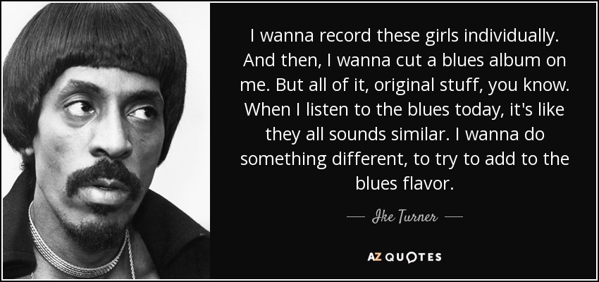 I wanna record these girls individually. And then, I wanna cut a blues album on me. But all of it, original stuff, you know. When I listen to the blues today, it's like they all sounds similar. I wanna do something different, to try to add to the blues flavor. - Ike Turner