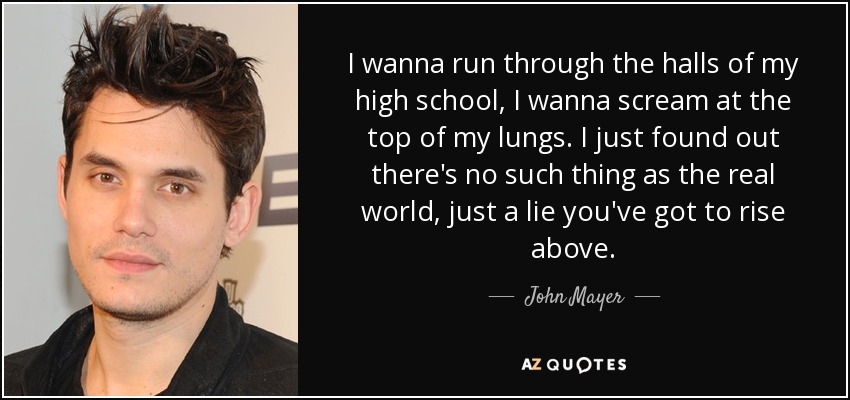 I wanna run through the halls of my high school, I wanna scream at the top of my lungs. I just found out there's no such thing as the real world, just a lie you've got to rise above. - John Mayer