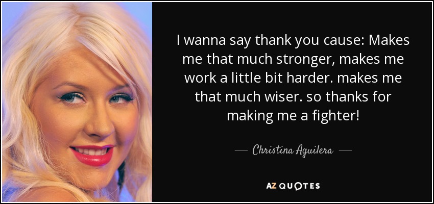 I wanna say thank you cause: Makes me that much stronger, makes me work a little bit harder. makes me that much wiser. so thanks for making me a fighter! - Christina Aguilera
