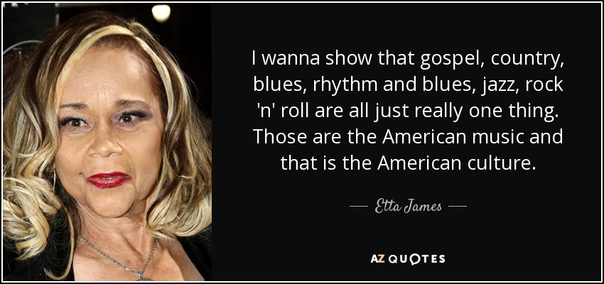 I wanna show that gospel, country, blues, rhythm and blues, jazz, rock 'n' roll are all just really one thing. Those are the American music and that is the American culture. - Etta James