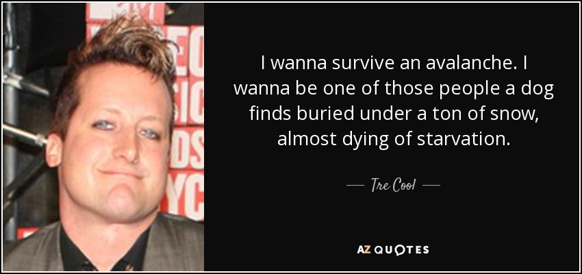 I wanna survive an avalanche. I wanna be one of those people a dog finds buried under a ton of snow, almost dying of starvation. - Tre Cool