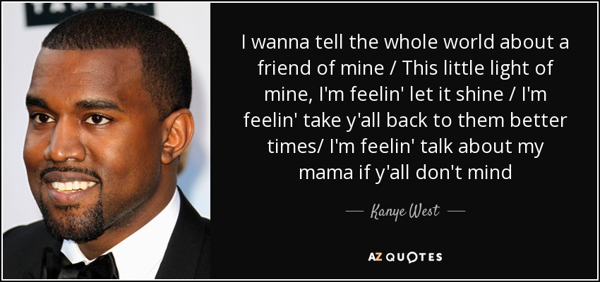 I wanna tell the whole world about a friend of mine / This little light of mine, I'm feelin' let it shine / I'm feelin' take y'all back to them better times/ I'm feelin' talk about my mama if y'all don't mind - Kanye West