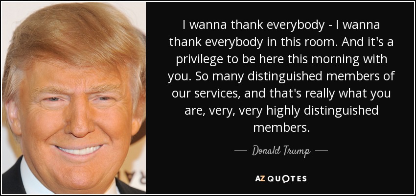 I wanna thank everybody - I wanna thank everybody in this room. And it's a privilege to be here this morning with you. So many distinguished members of our services, and that's really what you are, very, very highly distinguished members. - Donald Trump