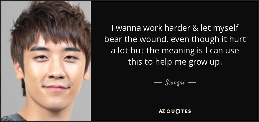 I wanna work harder & let myself bear the wound. even though it hurt a lot but the meaning is I can use this to help me grow up. - Seungri