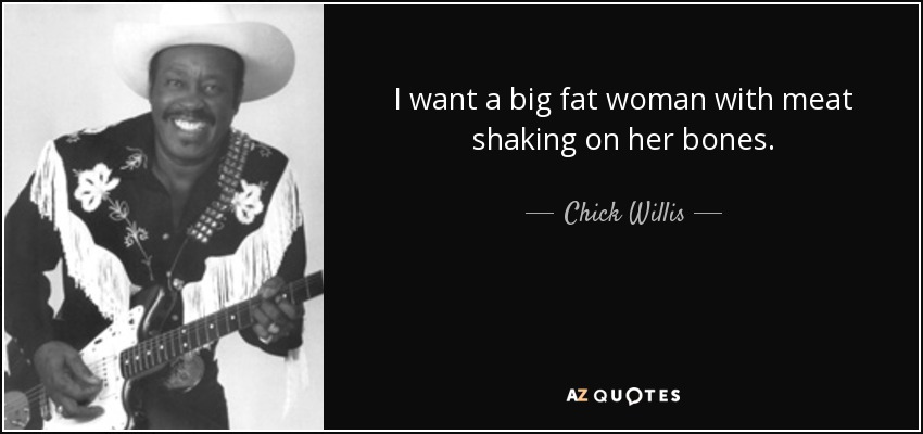 I want a big fat woman with meat shaking on her bones. - Chick Willis