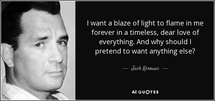 I want a blaze of light to flame in me forever in a timeless, dear love of everything. And why should I pretend to want anything else? - Jack Kerouac