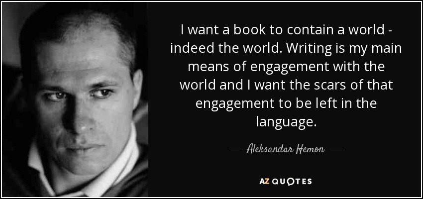 I want a book to contain a world - indeed the world. Writing is my main means of engagement with the world and I want the scars of that engagement to be left in the language. - Aleksandar Hemon