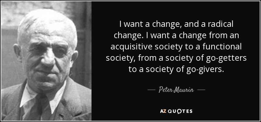 I want a change, and a radical change. I want a change from an acquisitive society to a functional society, from a society of go-getters to a society of go-givers. - Peter Maurin