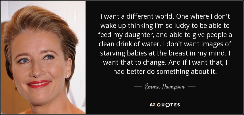 I want a different world. One where I don't wake up thinking I'm so lucky to be able to feed my daughter, and able to give people a clean drink of water. I don't want images of starving babies at the breast in my mind. I want that to change. And if I want that, I had better do something about it. - Emma Thompson