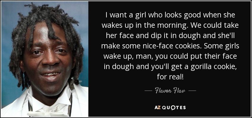 I want a girl who looks good when she wakes up in the morning. We could take her face and dip it in dough and she'll make some nice-face cookies. Some girls wake up, man, you could put their face in dough and you'll get a gorilla cookie, for real! - Flavor Flav