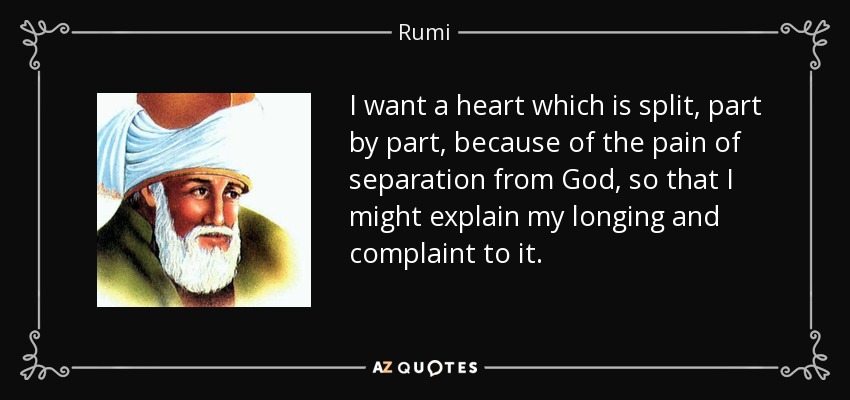 I want a heart which is split, part by part, because of the pain of separation from God, so that I might explain my longing and complaint to it. - Rumi