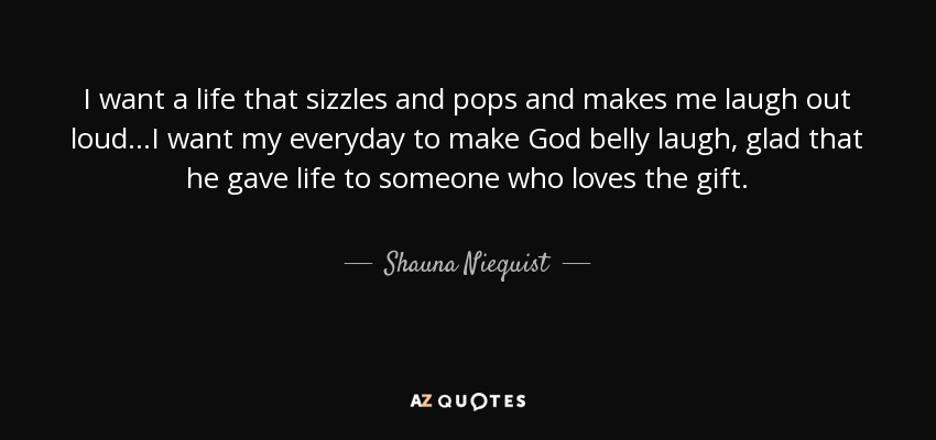 I want a life that sizzles and pops and makes me laugh out loud...I want my everyday to make God belly laugh, glad that he gave life to someone who loves the gift. - Shauna Niequist