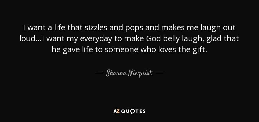 I want a life that sizzles and pops and makes me laugh out loud...I want my everyday to make God belly laugh, glad that he gave life to someone who loves the gift. - Shauna Niequist