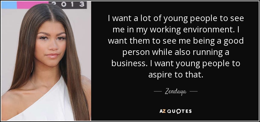 I want a lot of young people to see me in my working environment. I want them to see me being a good person while also running a business. I want young people to aspire to that. - Zendaya