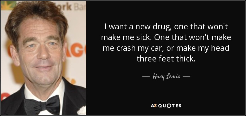 I want a new drug, one that won't make me sick. One that won't make me crash my car, or make my head three feet thick. - Huey Lewis
