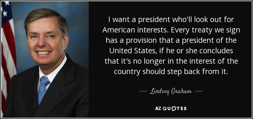 I want a president who'll look out for American interests. Every treaty we sign has a provision that a president of the United States, if he or she concludes that it's no longer in the interest of the country should step back from it. - Lindsey Graham