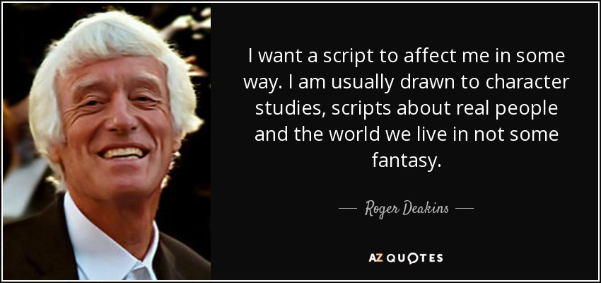 I want a script to affect me in some way. I am usually drawn to character studies, scripts about real people and the world we live in not some fantasy. - Roger Deakins