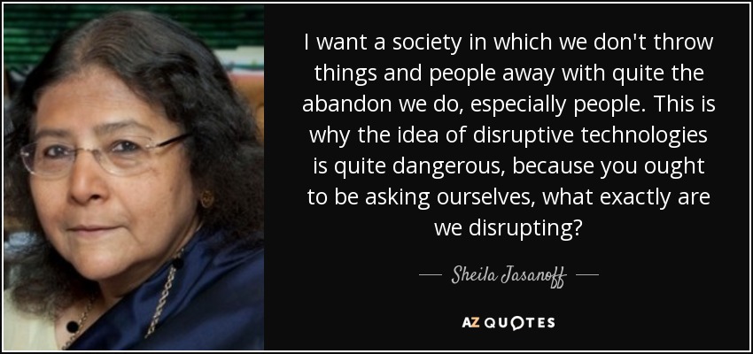 I want a society in which we don't throw things and people away with quite the abandon we do, especially people. This is why the idea of disruptive technologies is quite dangerous, because you ought to be asking ourselves, what exactly are we disrupting? - Sheila Jasanoff