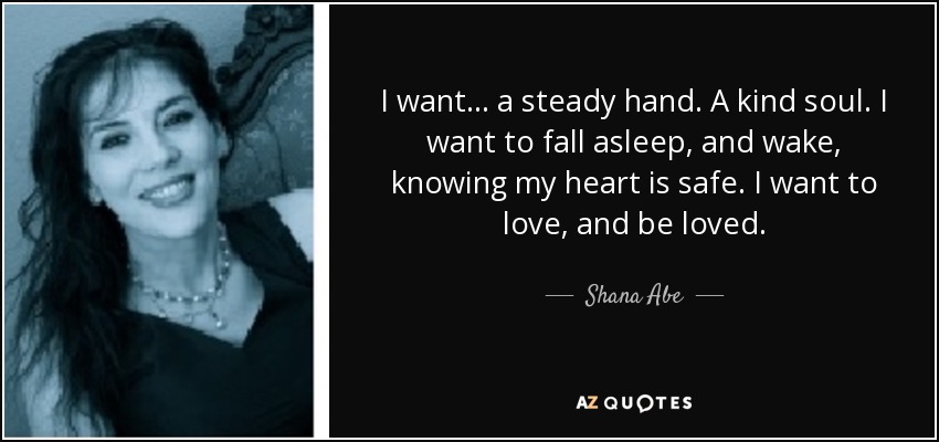 I want. . . a steady hand. A kind soul. I want to fall asleep, and wake, knowing my heart is safe. I want to love, and be loved. - Shana Abe