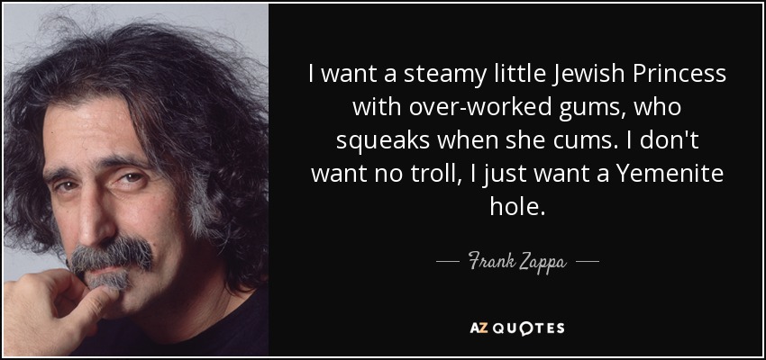 I want a steamy little Jewish Princess with over-worked gums, who squeaks when she cums. I don't want no troll, I just want a Yemenite hole. - Frank Zappa