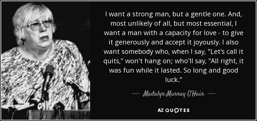 I want a strong man, but a gentle one. And, most unlikely of all, but most essential, I want a man with a capacity for love - to give it generously and accept it joyously. I also want somebody who, when I say, 