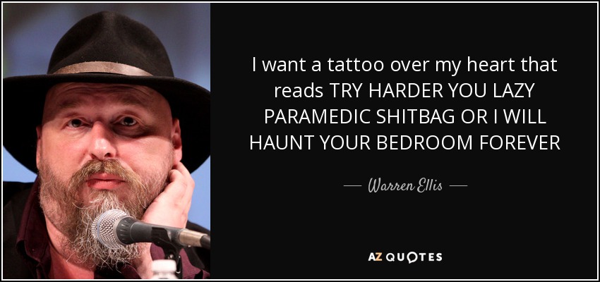 I want a tattoo over my heart that reads TRY HARDER YOU LAZY PARAMEDIC SHITBAG OR I WILL HAUNT YOUR BEDROOM FOREVER - Warren Ellis