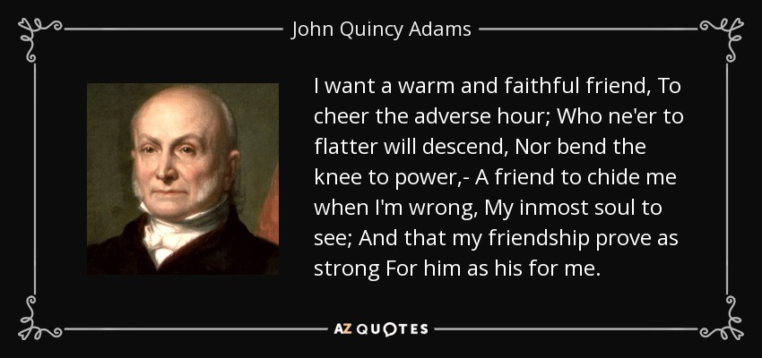 I want a warm and faithful friend, To cheer the adverse hour; Who ne'er to flatter will descend, Nor bend the knee to power,- A friend to chide me when I'm wrong, My inmost soul to see; And that my friendship prove as strong For him as his for me. - John Quincy Adams