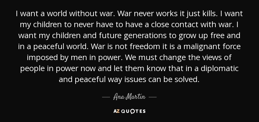 I want a world without war. War never works it just kills. I want my children to never have to have a close contact with war. I want my children and future generations to grow up free and in a peaceful world. War is not freedom it is a malignant force imposed by men in power. We must change the views of people in power now and let them know that in a diplomatic and peaceful way issues can be solved. - Ana Martin