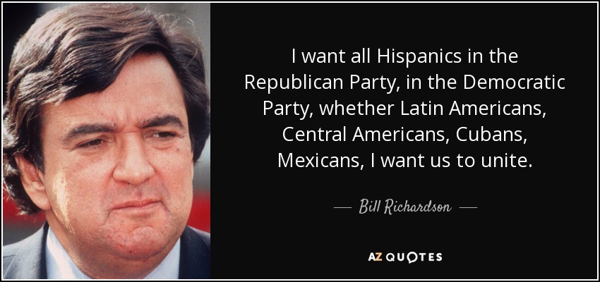 I want all Hispanics in the Republican Party, in the Democratic Party, whether Latin Americans, Central Americans, Cubans, Mexicans, I want us to unite. - Bill Richardson