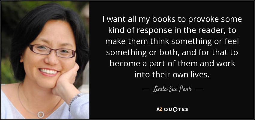I want all my books to provoke some kind of response in the reader, to make them think something or feel something or both, and for that to become a part of them and work into their own lives. - Linda Sue Park