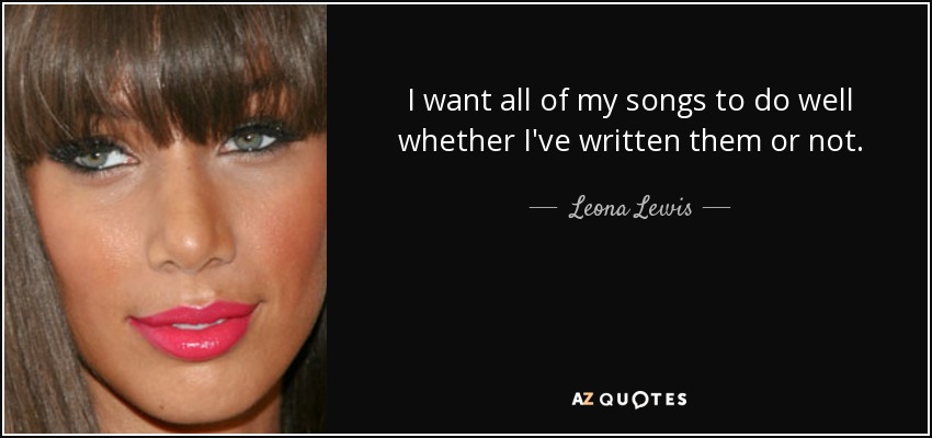I want all of my songs to do well whether I've written them or not. - Leona Lewis