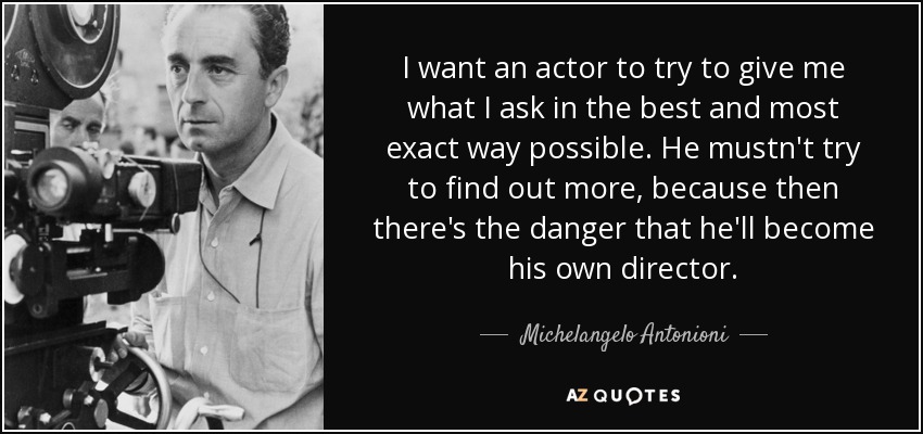 I want an actor to try to give me what I ask in the best and most exact way possible. He mustn't try to find out more, because then there's the danger that he'll become his own director. - Michelangelo Antonioni