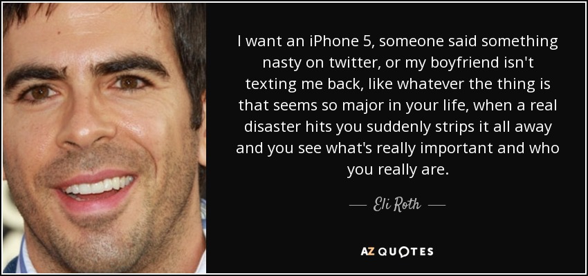 I want an iPhone 5, someone said something nasty on twitter, or my boyfriend isn't texting me back, like whatever the thing is that seems so major in your life, when a real disaster hits you suddenly strips it all away and you see what's really important and who you really are. - Eli Roth
