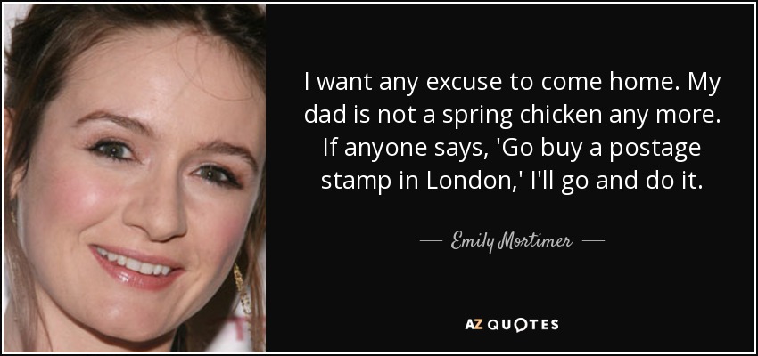 I want any excuse to come home. My dad is not a spring chicken any more. If anyone says, 'Go buy a postage stamp in London,' I'll go and do it. - Emily Mortimer