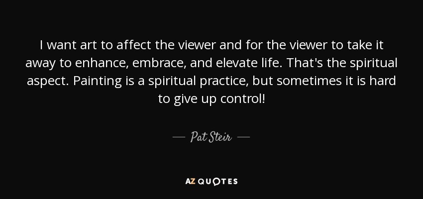 I want art to affect the viewer and for the viewer to take it away to enhance, embrace, and elevate life. That's the spiritual aspect. Painting is a spiritual practice, but sometimes it is hard to give up control! - Pat Steir