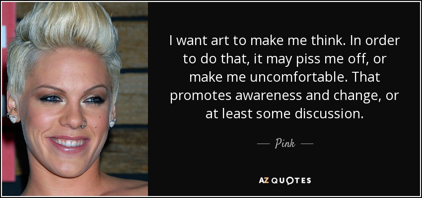 I want art to make me think. In order to do that, it may piss me off, or make me uncomfortable. That promotes awareness and change, or at least some discussion. - Pink