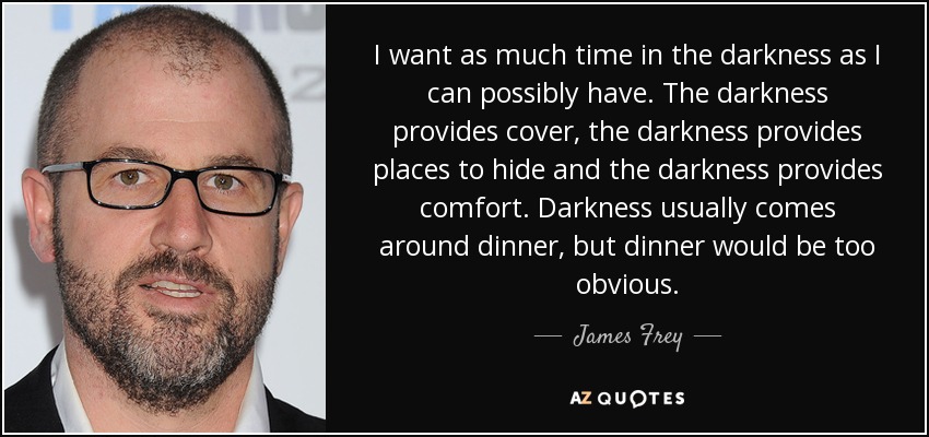 I want as much time in the darkness as I can possibly have. The darkness provides cover, the darkness provides places to hide and the darkness provides comfort. Darkness usually comes around dinner, but dinner would be too obvious. - James Frey