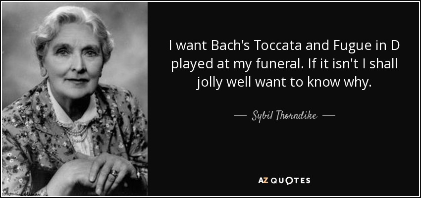 I want Bach's Toccata and Fugue in D played at my funeral. If it isn't I shall jolly well want to know why. - Sybil Thorndike