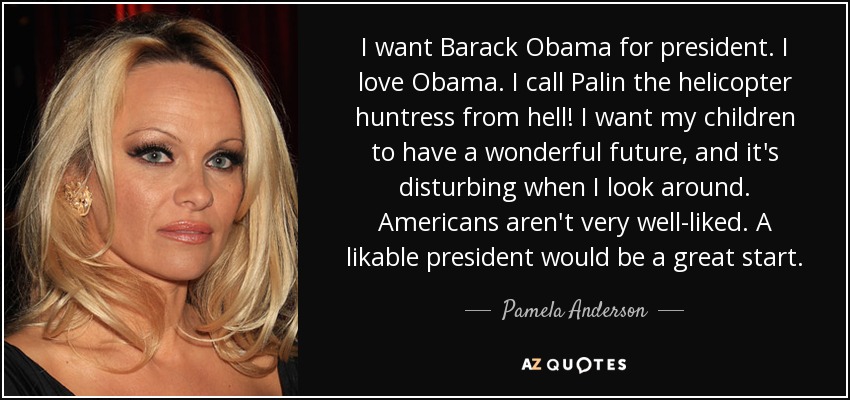 I want Barack Obama for president. I love Obama. I call Palin the helicopter huntress from hell! I want my children to have a wonderful future, and it's disturbing when I look around. Americans aren't very well-liked. A likable president would be a great start. - Pamela Anderson