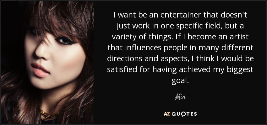 I want be an entertainer that doesn't just work in one specific field, but a variety of things. If I become an artist that influences people in many different directions and aspects, I think I would be satisfied for having achieved my biggest goal. - Min