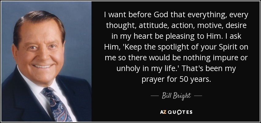 I want before God that everything, every thought, attitude, action, motive, desire in my heart be pleasing to Him. I ask Him, 'Keep the spotlight of your Spirit on me so there would be nothing impure or unholy in my life.' That's been my prayer for 50 years. - Bill Bright