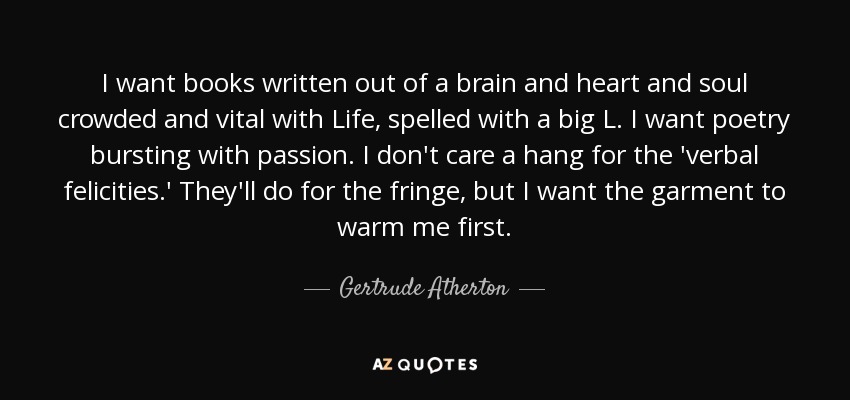 I want books written out of a brain and heart and soul crowded and vital with Life, spelled with a big L. I want poetry bursting with passion. I don't care a hang for the 'verbal felicities.' They'll do for the fringe, but I want the garment to warm me first. - Gertrude Atherton