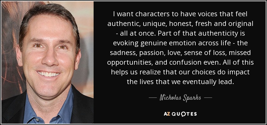 I want characters to have voices that feel authentic, unique, honest, fresh and original - all at once. Part of that authenticity is evoking genuine emotion across life - the sadness, passion, love, sense of loss, missed opportunities, and confusion even. All of this helps us realize that our choices do impact the lives that we eventually lead. - Nicholas Sparks