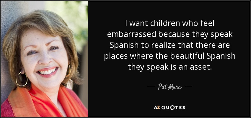 I want children who feel embarrassed because they speak Spanish to realize that there are places where the beautiful Spanish they speak is an asset. - Pat Mora